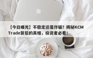 【今日曝光】不稳定还是诈骗？揭秘KCM Trade背后的真相，投资者必看！