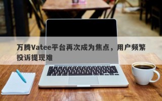 万腾Vatee平台再次成为焦点，用户频繁投诉提现难