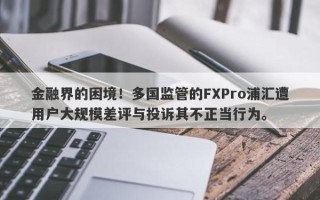 金融界的困境！多国监管的FXPro浦汇遭用户大规模差评与投诉其不正当行为。