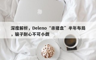 深度解析，Deleno“杀猪盘”半年布局，骗子耐心不可小觑