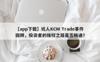 【app下载】坑人KCM Trade事件回顾，投资者的维权之路是否畅通？