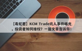 【毒蛇君】KCM Trade坑人事件曝光，投资者如何维权？一篇文章告诉你！