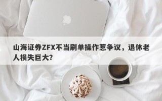 山海证券ZFX不当刷单操作惹争议，退休老人损失巨大？