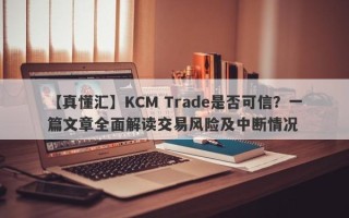 【真懂汇】KCM Trade是否可信？一篇文章全面解读交易风险及中断情况