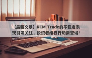 【最新文章】KCM Trade的不稳定表现引发关注，投资者维权行动需警惕！