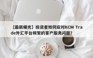 【最新曝光】投资者如何应对KCM Trade外汇平台频繁的客户服务问题？