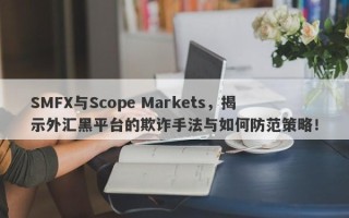 SMFX与Scope Markets，揭示外汇黑平台的欺诈手法与如何防范策略！