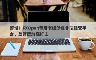 警惕！FXOpen背后老板涉嫌非法经营平台，监管层加强打击