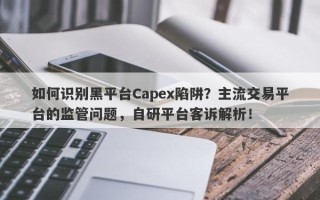 如何识别黑平台Capex陷阱？主流交易平台的监管问题，自研平台客诉解析！