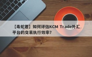 【毒蛇君】如何评估KCM Trade外汇平台的交易执行效率？