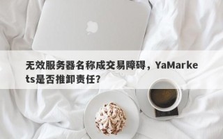 无效服务器名称成交易障碍，YaMarkets是否推卸责任？