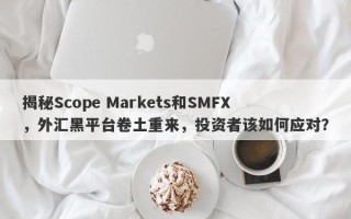 揭秘Scope Markets和SMFX，外汇黑平台卷土重来，投资者该如何应对？