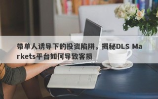 带单人诱导下的投资陷阱，揭秘DLS Markets平台如何导致客损