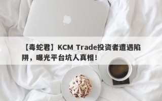 【毒蛇君】KCM Trade投资者遭遇陷阱，曝光平台坑人真相！