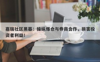 嘉瑞社区黑幕：操纵爆仓与券商合作，损害投资者利益！