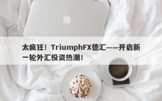 太疯狂！TriumphFX德汇——开启新一轮外汇投资热潮！