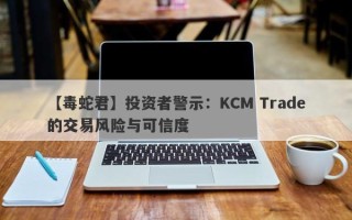 【毒蛇君】投资者警示：KCM Trade的交易风险与可信度