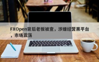 FXOpen背后老板被查，涉嫌经营黑平台，市场震荡