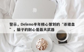 警示，Deleno半年精心策划的“杀猪盘”，骗子的耐心是最大武器