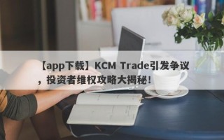 【app下载】KCM Trade引发争议，投资者维权攻略大揭秘！