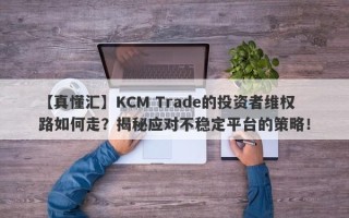 【真懂汇】KCM Trade的投资者维权路如何走？揭秘应对不稳定平台的策略！