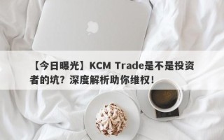 【今日曝光】KCM Trade是不是投资者的坑？深度解析助你维权！