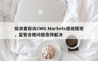 投资者投诉CWG Markets拒绝提现，监管合规问题亟待解决