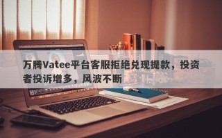 万腾Vatee平台客服拒绝兑现提款，投资者投诉增多，风波不断