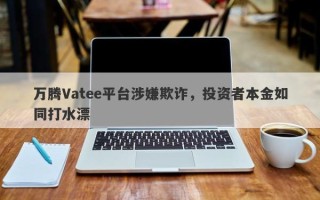 万腾Vatee平台涉嫌欺诈，投资者本金如同打水漂