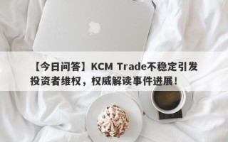 【今日问答】KCM Trade不稳定引发投资者维权，权威解读事件进展！