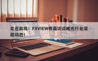 走近前线！FXVIEW券商访谈曝光行业深层动态！