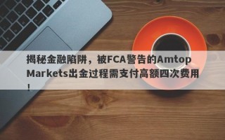 揭秘金融陷阱，被FCA警告的Amtop Markets出金过程需支付高额四次费用！