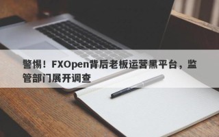 警惕！FXOpen背后老板运营黑平台，监管部门展开调查