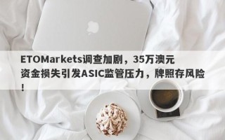 ETOMarkets调查加剧，35万澳元资金损失引发ASIC监管压力，牌照存风险！