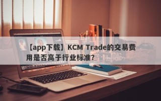 【app下载】KCM Trade的交易费用是否高于行业标准？