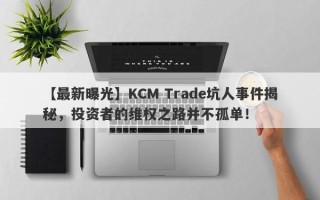 【最新曝光】KCM Trade坑人事件揭秘，投资者的维权之路并不孤单！