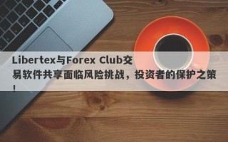 Libertex与Forex Club交易软件共享面临风险挑战，投资者的保护之策！