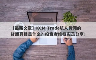 【最新文章】KCM Trade坑人传闻的背后真相是什么？投资者维权实录分享！