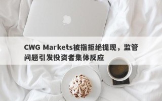 CWG Markets被指拒绝提现，监管问题引发投资者集体反应