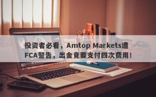 投资者必看，Amtop Markets遭FCA警告，出金竟要支付四次费用！