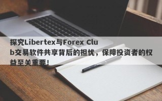 探究Libertex与Forex Club交易软件共享背后的担忧，保障投资者的权益至关重要！