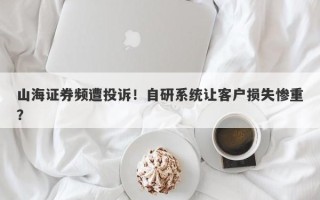 山海证券频遭投诉！自研系统让客户损失惨重？