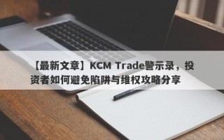 【最新文章】KCM Trade警示录，投资者如何避免陷阱与维权攻略分享