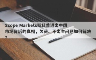 Scope Markets斯科普退出中国市场背后的真相，欠薪、不出金问题如何解决？