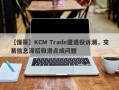 【懂哥】KCM Trade遭遇投诉潮，交易信息滞后和滑点成问题