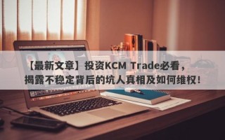 【最新文章】投资KCM Trade必看，揭露不稳定背后的坑人真相及如何维权！