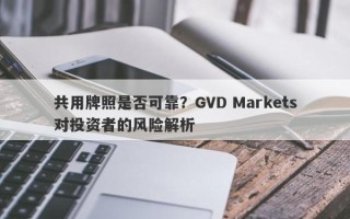 共用牌照是否可靠？GVD Markets对投资者的风险解析