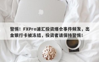 警惕！FXPro浦汇投资爆仓事件频发，出金银行卡被冻结，投资者请保持警惕！