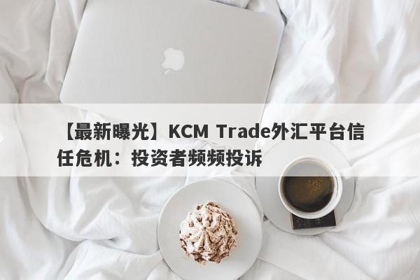 【最新曝光】KCM Trade外汇平台信任危机：投资者频频投诉-第1张图片-要懂汇