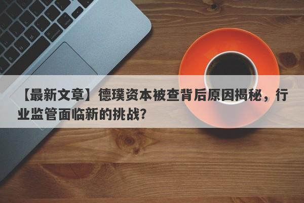 【最新文章】德璞资本被查背后原因揭秘，行业监管面临新的挑战？-第1张图片-要懂汇